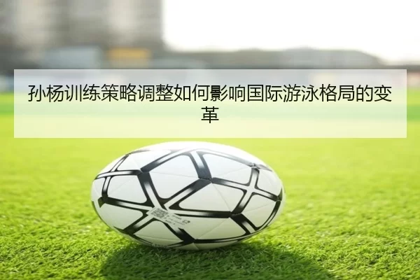 孙杨训练策略调整如何影响国际游泳格局的变革